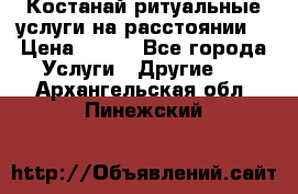 Костанай-ритуальные услуги на расстоянии. › Цена ­ 100 - Все города Услуги » Другие   . Архангельская обл.,Пинежский 